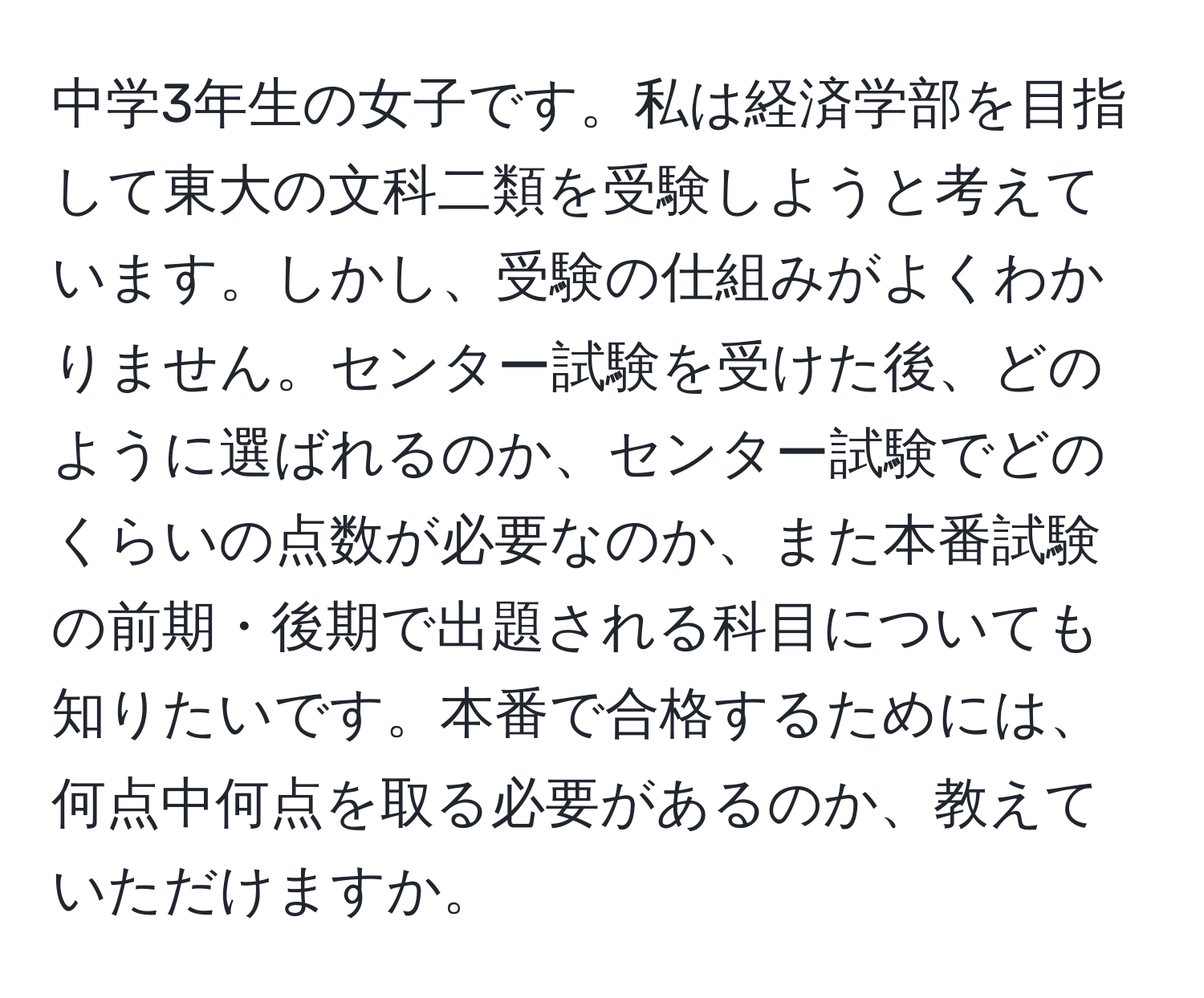 中学3年生の女子です。私は経済学部を目指して東大の文科二類を受験しようと考えています。しかし、受験の仕組みがよくわかりません。センター試験を受けた後、どのように選ばれるのか、センター試験でどのくらいの点数が必要なのか、また本番試験の前期・後期で出題される科目についても知りたいです。本番で合格するためには、何点中何点を取る必要があるのか、教えていただけますか。