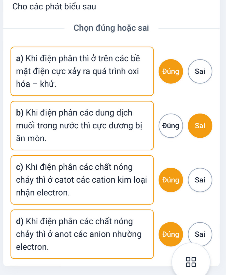 Cho các phát biểu sau
Chọn đúng hoặc sai
a) Khi điện phân thì ở trên các bề
mặt điện cực xảy ra quá trình oxi Đúng Sai
hóa - khử.
b) Khi điện phân các dung dịch
muối trong nước thì cực dương bị Đúng Sai
ǎn mòn.
c) Khi điện phân các chất nóng
chảy thì ở catot các cation kim loại Đúng Sai
nhận electron.
d) Khi điện phân các chất nóng
chảy thì ở anot các anion nhường Đúng Sai
electron.