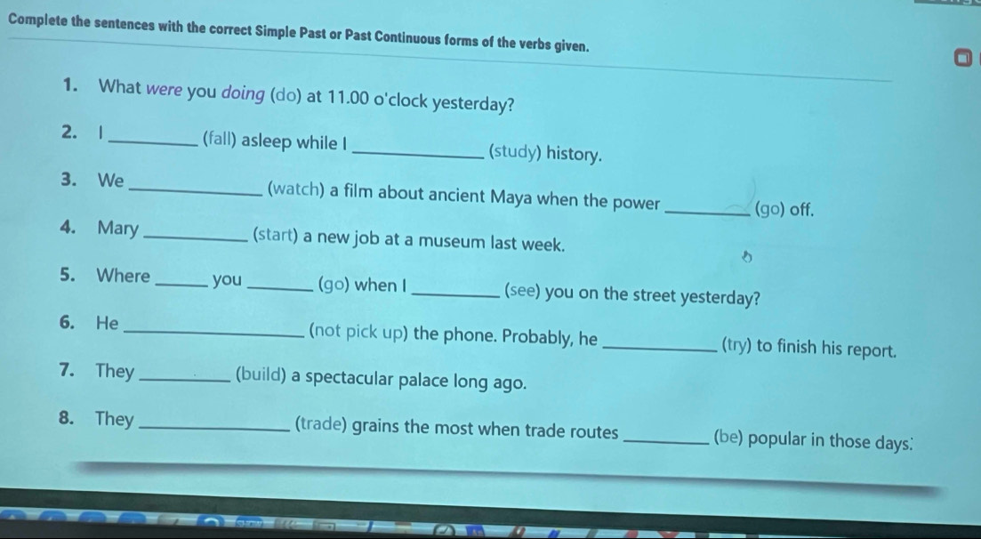 Complete the sentences with the correct Simple Past or Past Continuous forms of the verbs given. 
1. What were you doing (do) at 11.00 o'clock yesterday? 
2. 1 _(fall) asleep while I _(study) history. 
3. We _(watch) a film about ancient Maya when the power _(go) off. 
4. Mary _(start) a new job at a museum last week. 
5. Where _you _(go) when I _(see) you on the street yesterday? 
6. He _(not pick up) the phone. Probably, he _(try) to finish his report. 
7. They _(build) a spectacular palace long ago. 
8. They_ (trade) grains the most when trade routes_ (be) popular in those days :