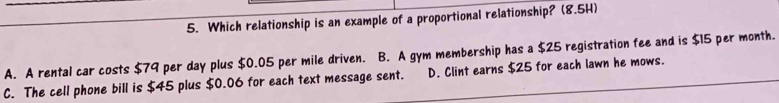 Which relationship is an example of a proportional relationship? (8.5H)
A. A rental car costs $79 per day plus $0.05 per mile driven. B. A gym membership has a $25 registration fee and is $15 per month.
C. The cell phone bill is $45 plus $0.06 for each text message sent. D. Clint earns $25 for each lawn he mows.