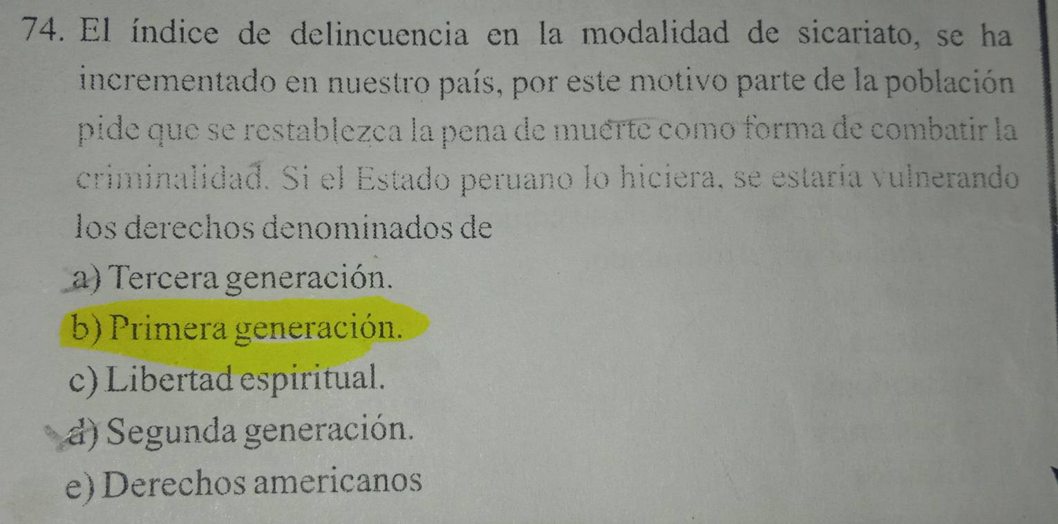 El índice de delincuencia en la modalidad de sicariato, se ha
incrementado en nuestro país, por este motivo parte de la población
pide que se restablezca la pena de muérte como forma de combatir la
criminalidad. Si el Estado peruano lo hiciera, se estaría vulnerando
los derechos denominados de
a) Tercera generación.
b) Primera generación.
c) Libertad espiritual.
d) Segunda generación.
e) Derechos americanos