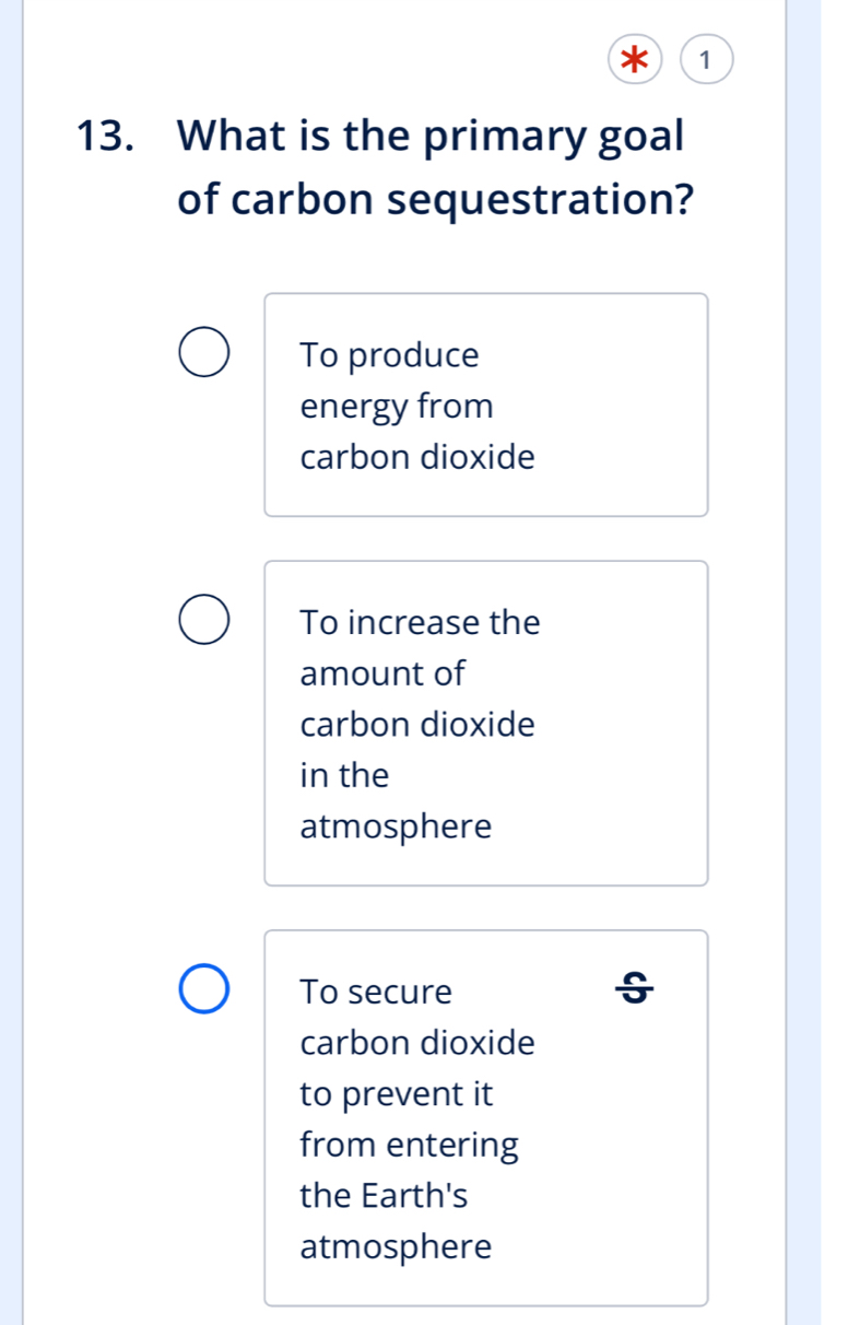 1
13. What is the primary goal
of carbon sequestration?
To produce
energy from
carbon dioxide
To increase the
amount of
carbon dioxide
in the
atmosphere
To secure
carbon dioxide
to prevent it
from entering
the Earth's
atmosphere