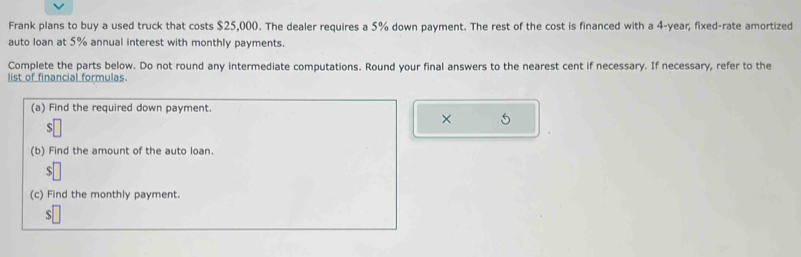 Frank plans to buy a used truck that costs $25,000. The dealer requires a 5% down payment. The rest of the cost is financed with a 4-year, fixed-rate amortized 
auto loan at 5% annual interest with monthly payments. 
Complete the parts below. Do not round any intermediate computations. Round your final answers to the nearest cent if necessary. If necessary, refer to the 
list of financial formulas. 
(a) Find the required down payment. 
× 5
$
(b) Find the amount of the auto loan.
$
(c) Find the monthly payment.
$