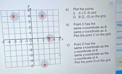 Plot the points 
and 
D A(-3,4) on the grid. 
ii) B(2,-5)
Point C has the Obj 
same x-coordinate as B
same y-coordinate as A. poin
-5 Plot the point C on the grid. 
point 
Point D has the poin 
y-coordinate of B same x-coordinate as the 
same y-coordinate as the poin 
x-coordinate of A. 
Plot the point D on the grid. Us