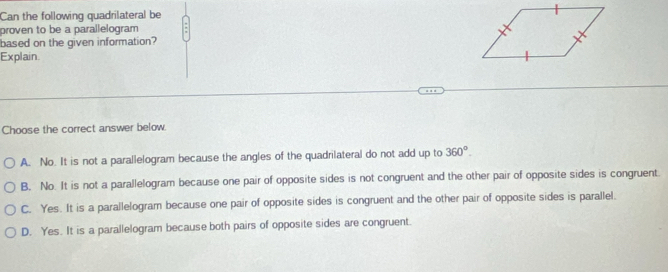 Can the following quadrilateral be
proven to be a parallelogram 
based on the given information?
Explain.
Choose the correct answer below.
A. No. It is not a parallelogram because the angles of the quadrilateral do not add up to 360°.
B. No. It is not a parallelogram because one pair of opposite sides is not congruent and the other pair of opposite sides is congruent.
C. Yes. It is a parallelogram because one pair of opposite sides is congruent and the other pair of opposite sides is parallel.
D. Yes. It is a parallelogram because both pairs of opposite sides are congruent.