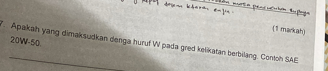 (1 markah)
20W-50. 
. Apakah yang dimaksudkan denga huruf W pada gred kelikatan berbilang. Contoh SAE