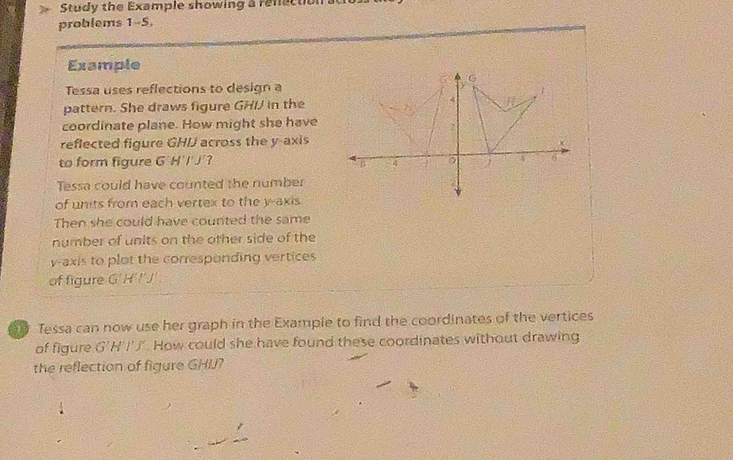 Study the Example showing a refection a
problems 1-5,
Example
Tessa uses reflections to design a
pattern. She draws figure GHI in the
coordinate plane. How might she have
reflected figure GHI across the y-axis
to form figure G'H'I'J'? 
Tessa could have counted the number
of units from each vertex to the y-axis.
Then she could have counted the same
number of units on the other side of the
y-axis to plot the corresponding vertices
of figure GHFJ
Tessa can now use her graph in the Example to find the coordinates of the vertices
of figure G'H l 1. How could she have found these coordinates without drawing
the reflection of figure GHIJ?