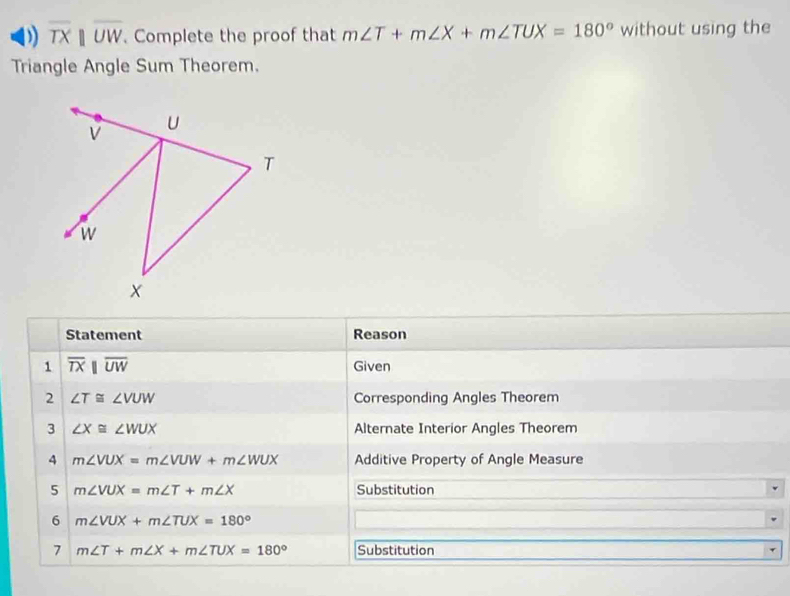 overline TXparallel overline UW. Complete the proof that m∠ T+m∠ X+m∠ TUX=180° without using the 
Triangle Angle Sum Theorem. 
Statement Reason 
1 overline TXparallel overline UW Given 
2 ∠ T≌ ∠ VUW Corresponding Angles Theorem 
3 ∠ X≌ ∠ WUX Alternate Interior Angles Theorem 
4 m∠ VUX=m∠ VUW+m∠ WUX Additive Property of Angle Measure 
5 m∠ VUX=m∠ T+m∠ X Substitution 
6 m∠ VUX+m∠ TUX=180°
7 m∠ T+m∠ X+m∠ TUX=180° Substitution