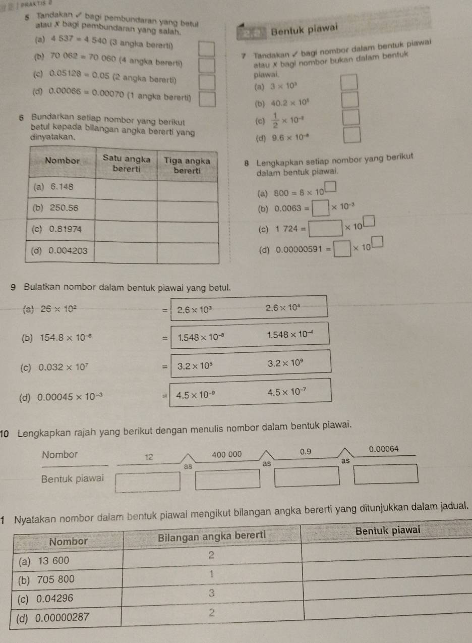 Tandakan  bagi pembundaran yang betu
atau X bagi pembundaran yang salah.
Bentuk piawai
(a) 4537=4540 (3 angka bererti)
7 Tandakan ✓ bagi nombor dalam bentuk piawai
(b) 70062=70060 (4 angka bererti) atau X bagi nombor bukan dalam bentuk
piawai.
(c) 0.05128=0.05 (2 angka bererti) 3* 10^3
(a)
(d) 0.00066=0.00070 (1 angka bererti) 40.2* 10^5
(b)
6 Bundarkan setiap nombor yang berikut (c)  1/2 * 10^(-2)
betul kepada bilangan angka bererti yang
dinyatakan. (d) 9.6* 10^(-8)
8 Lengkapkan setiap nombor yang berikut
dalam bentuk piawai.
(a) 800=8* 10^(□)
(b) 0.0063=□ * 10^(-3)
(c) 1724=□ * 10^(□)
(d) 0.00000591=□ * 10^(□)
9 Bulatkan nombor dalam bentuk piawai yang betul.
a 26* 10^2 2.6* 10^3 2.6* 10^4
(b) 154.8* 10^(-6) =1.548* 10^(-8) 1.548* 10^(-4)
(c) 0.032* 10^7 =|3.2* 10^5
3.2* 10^9
(d) 0.00045* 10^(-3)
= 4.5* 10^(-9) 4.5* 10^(-7)
10 Lengkapkan rajah yang berikut dengan menulis nombor dalam bentuk piawai.
Nombor 12 400 000 0.9
0.00064
as
as
as
Bentuk piawai
1i mengikut bilangan angka bererti yang ditunjukkan dalam jadual.