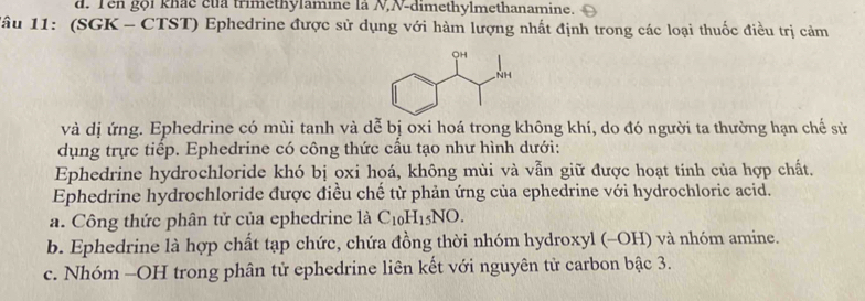 Tên gọi khác của trimethylamine là N,N-dimethylmethanamine. 
lâu 11: (SGK - CTST) Ephedrine được sử dụng với hàm lượng nhất định trong các loại thuốc điều trị cảm 
và dị ứng. Ephedrine có mùi tanh và dễ bị oxi hoá trong không khí, do đó người ta thường hạn chế sử 
dụng trực tiếp. Ephedrine có công thức cầu tạo như hình dưới: 
Ephedrine hydrochloride khó bị oxi hoá, không mùi và vẫn giữ được hoạt tính của hợp chất. 
Ephedrine hydrochloride được điều chế từ phản ứng của ephedrine với hydrochloric acid. 
a. Công thức phân tử của ephedrine là C_10H_15NO. 
b. Ephedrine là hợp chất tạp chức, chứa đồng thời nhóm hydroxyl (-OH) và nhóm amine. 
c. Nhóm -OH trong phân tử ephedrine liên kết với nguyên tử carbon bậc 3.