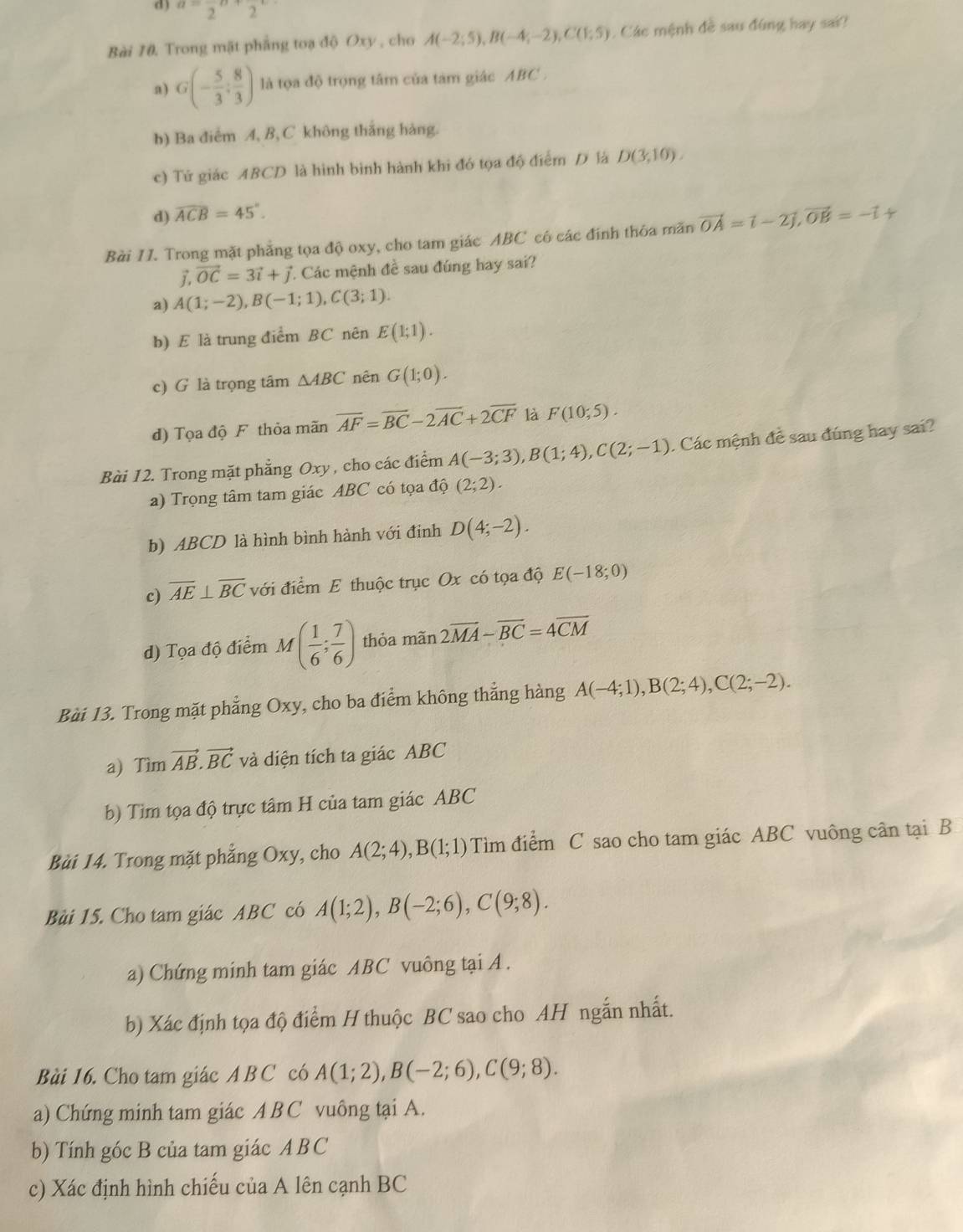 a=frac 2n+frac 2^((circ)
Bài 10. Trong mặt phẳng toạ độ Oxy , cho A(-2;5),B(-4;-2),C(1;5). Các mệnh đề sau đùng hay sai?
a) G(-frac 5)3; 8/3 ) là tọa độ trọng tâm của tàm giác ABC .
b) Ba điểm A, B, C không thắng hàng.
c) Tứ giác ABCD là hình bình hành khi đó tọa độ điểm D là D(3,10).
d) widehat ACB=45°.
Bài 1I. Trong mặt phẳng tọa độ oxy, cho tam giác ABC có các đính thỏa măn vector OA=vector i-2vector j,vector OB=-vector i+
vector j,vector OC=3vector i+vector j * Các mệnh đề sau đúng hay sai?
a) A(1;-2),B(-1;1),C(3;1).
b) E là trung điểm BC nên E(1;1).
c) G là trọng tâm △ ABC nên G(1;0).
d) Tọa độ F thỏa mãn overline AF=overline BC-2overline AC+2overline CF là F(10;5).
Bài 12. Trong mặt phẳng Oxy , cho các điểm A(-3;3),B(1;4),C(2;-1). Các mệnh đề sau đúng hay sai?
a) Trọng tâm tam giác ABC có tọa độ (2;2).
b) ABCD là hình bình hành với đinh D(4;-2).
c) overline AE⊥ overline BC với điểm E thuộc trục Ox có tọa độ E(-18;0)
d) Tọa độ điểm M( 1/6 ; 7/6 ) thỏa mãn 2overline MA-overline BC=4overline CM
Bài 13. Trong mặt phẳng Oxy, cho ba điểm không thẳng hàng A(-4;1),B(2;4),C(2;-2).
a) Tìm vector AB.vector BC và diện tích ta giác ABC
b) Tìm tọa độ trực tâm H của tam giác ABC
Bài 14. Trong mặt phẳng Oxy, cho A(2;4),B(1;1) Tìm điểm C sao cho tam giác ABC vuông cân tại B
Bùi 15. Cho tam giác ABC có A(1;2),B(-2;6),C(9;8).
a) Chứng minh tam giác ABC vuông tại A .
b) Xác định tọa độ điểm H thuộc BC sao cho AH ngắn nhất.
Bài 16. Cho tam giác A B C có A(1;2),B(-2;6),C(9;8).
a) Chứng minh tam giác A B C vuông tại A.
b) Tính góc B của tam giác ABC
c) Xác định hình chiếu của A lên cạnh BC