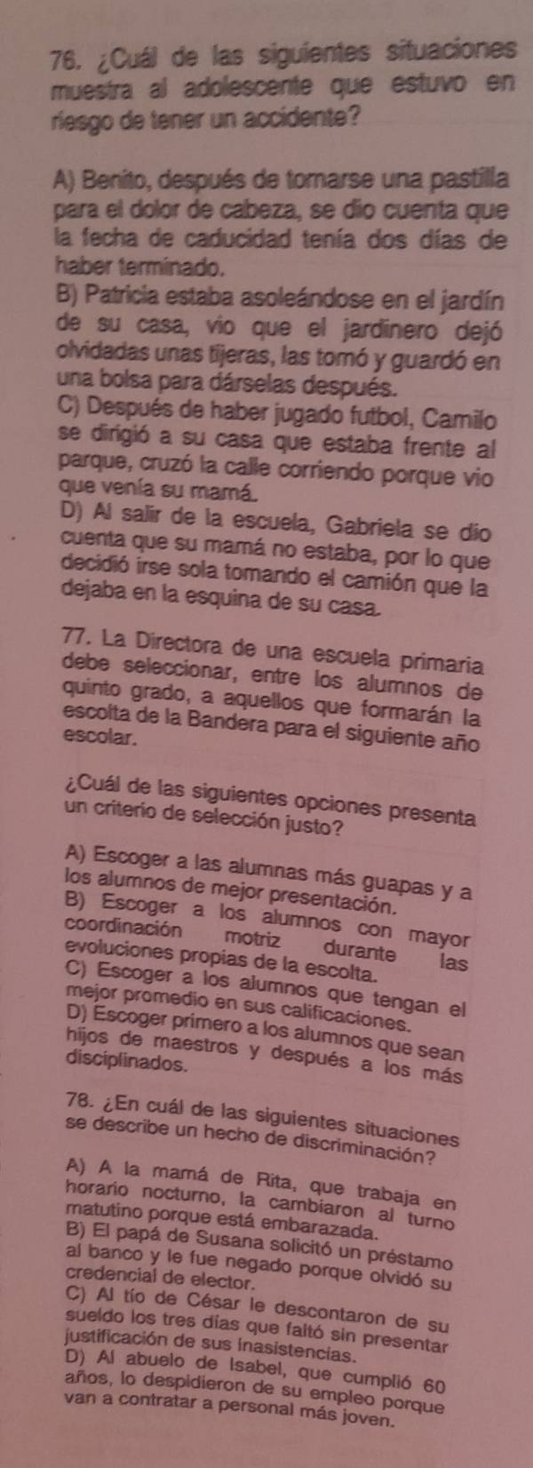 ¿Cuál de las siguientes situaciones
muestra al adolescente que estuvo en
riesgo de tener un accidente?
A) Benito, después de tomarse una pastilla
para el dolor de cabeza, se dío cuenta que
la fecha de caducidad tenía dos días de
haber terminado.
B) Patricia estaba asoleándose en el jardín
de su casa, vio que el jardinero dejó
olvidadas unas tijeras, las tomó y guardó en
una bolsa para dárselas después.
C) Después de haber jugado futbol, Camilo
se dirigió a su casa que estaba frente al
parque, cruzó la calle corriendo porque vio
que venía su mamá.
D) Al salir de la escuela, Gabriela se dío
cuenta que su mamá no estaba, por lo que
decidió irse sola tomando el camión que la
dejaba en la esquina de su casa.
77. La Directora de una escuela primaria
debe seleccionar, entre los alumnos de
quinto grado, a aquellos que formarán la
escolta de la Bandera para el siguiente año
escolar.
¿Cuál de las siguientes opciones presenta
un criterio de selección justo?
A) Escoger a las alumnas más guapas y a
los alumnos de mejor presentación.
B) Escoger a los alumnos con mayor
coordinación motriz durante
evoluciones propias de la escolta.
las
C) Escoger a los alumnos que tengan el
mejor promedio en sus calificaciones.
D) Escoger primero a los alumnos que sean
hijos de maestros y después a los más
disciplinados.
78. ¿En cuál de las siguientes situaciones
se describe un hecho de discriminación?
A) A la mamá de Rita, que trabaja en
horario nocturno, la cambiaron al turno
matutino porque está embarazada.
B) El papá de Susana solicitó un préstamo
al banco y le fue negado porque olvidó su
credencial de elector.
C) Al tío de César le descontaron de su
sueldo los tres días que faitó sin presentar
justificación de sus inasistencias.
D) Al abuelo de Isabel, que cumplió 60
años, lo despidieron de su empleo porque
van a contratar a personal más joven.