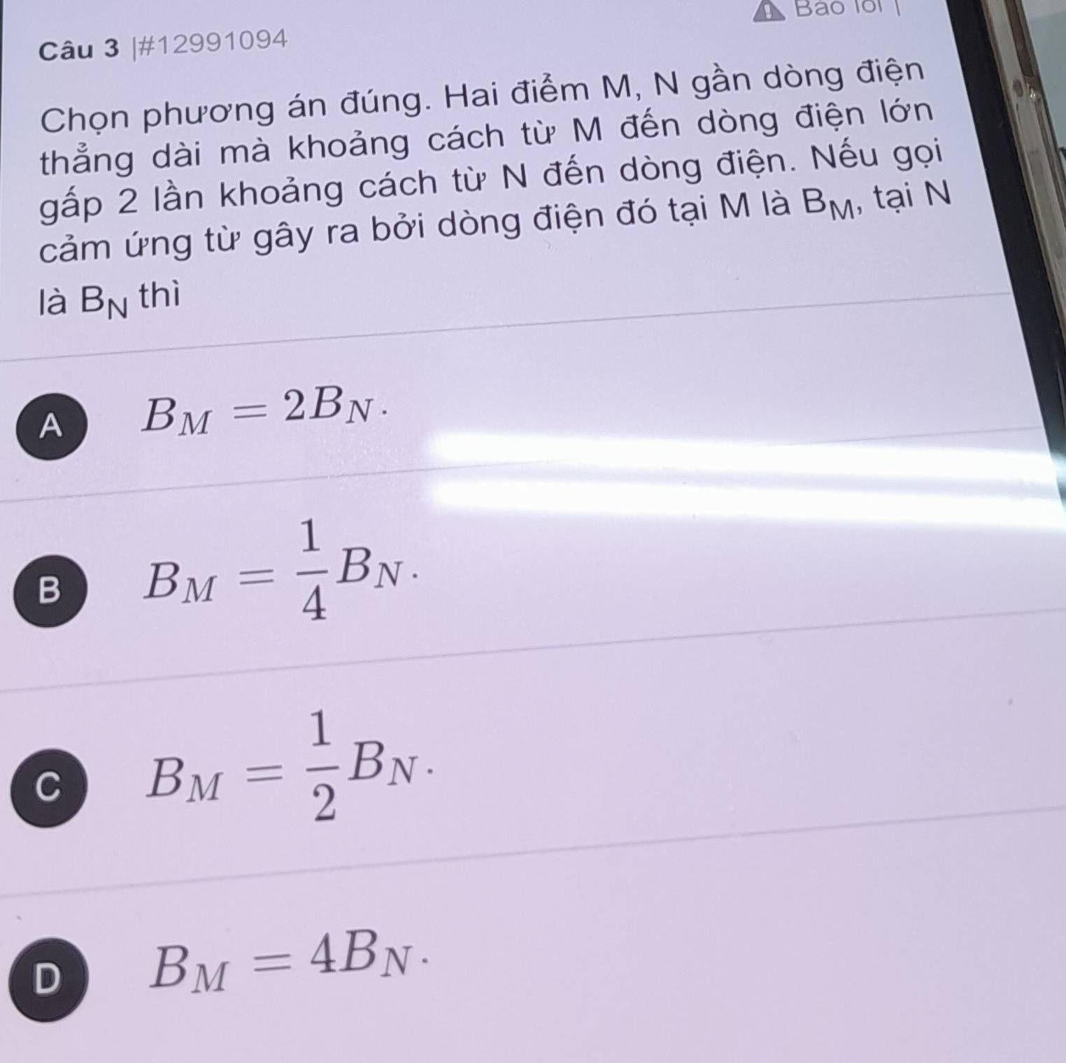 Bao lo
Câu 3 |#12991094
Chọn phương án đúng. Hai điểm M, N gần dòng điện
thẳng dài mà khoảng cách từ M đến dòng điện lớn
gấp 2 lần khoảng cách từ N đến dòng điện. Nếu gọi
cảm ứng từ gây ra bởi dòng điện đó tại M là B_M , tại N
là B_N thì
A B_M=2B_N.
B B_M= 1/4 B_N.
C B_M= 1/2 B_N.
D B_M=4B_N.