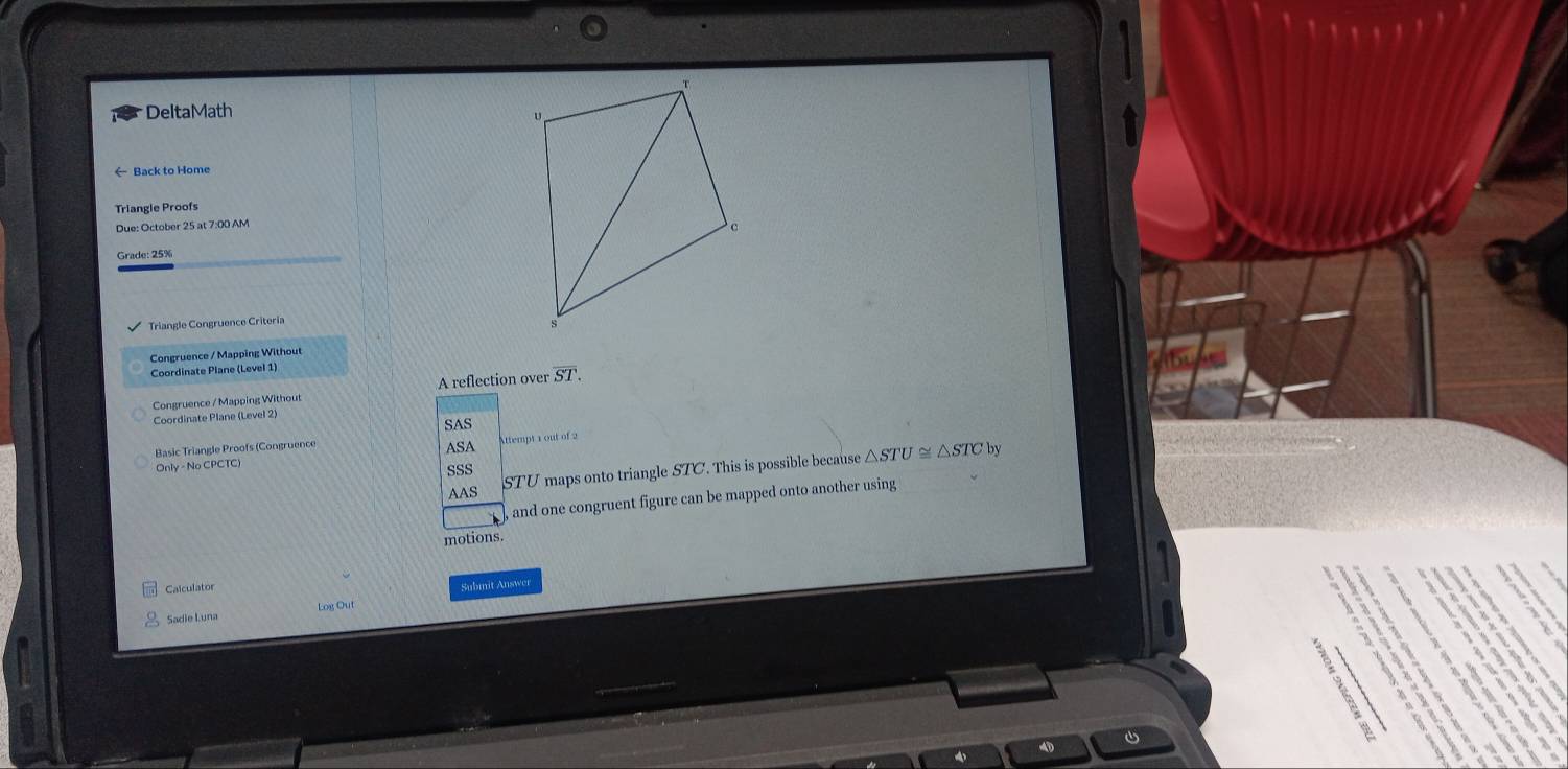 DeltaMath 
Back to Home 
Triangle Proofs 
Due: October 25 at 7:00 AM 
Grade: 25% 
Triangle Congruence Criteria 
Congruence / Mapping Without 
Coordinate Plane (Level 1) 
Congruence / Mapping Without A reflection over overline ST. 
Coordinate Plane (Level 2) 
SAS 
Basic Triangle Proofs (Congruence Attempt 1 out of 2 
ASA by
STU maps onto triangle STC. This is possible because △ STU≌ △ STC
Only - No CPCTC) 
SSS 
AAS 
, and one congruent figure can be mapped onto another using 
motions. 
Calculator 
Submit Answer 
Sadie Luna Log Out 
`