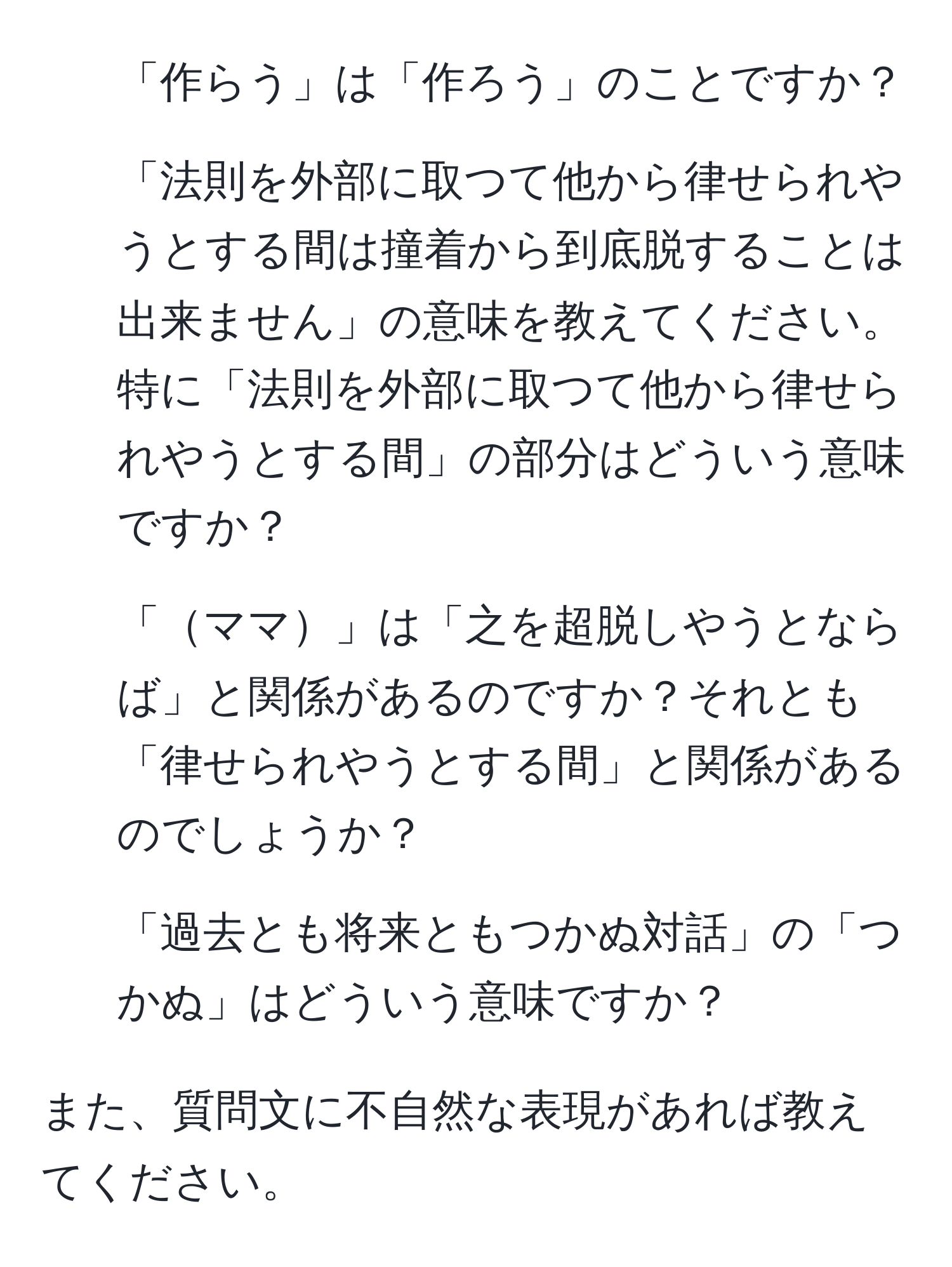 「作らう」は「作ろう」のことですか？  
2. 「法則を外部に取つて他から律せられやうとする間は撞着から到底脱することは出来ません」の意味を教えてください。特に「法則を外部に取つて他から律せられやうとする間」の部分はどういう意味ですか？  
3. 「ママ」は「之を超脱しやうとならば」と関係があるのですか？それとも「律せられやうとする間」と関係があるのでしょうか？  
4. 「過去とも将来ともつかぬ対話」の「つかぬ」はどういう意味ですか？  

また、質問文に不自然な表現があれば教えてください。