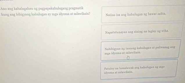 Ano ang kahalagahan ng pagpapakahulugang pragmatik
kung ang bibigyang kahulugan ay mga idyoma at salawikain? Naiisa-isa ang kahulugan ng bawat salita.
Napatutunayan ang sining na taglay ng wika.
Nabibigyan ng tamang kahulugan at paliwanag ang
mga idyoma at salawikain.
Patuloy na lumalawak ang kahulugan ng mga
idyoma at salawikain.