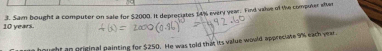 Sam bought a computer on sale for $2000. It depreciates 14% every year. Find value of the computer after
10 years. 
hought an original painting for $250. He was told that its value would appreciate 9% each year.