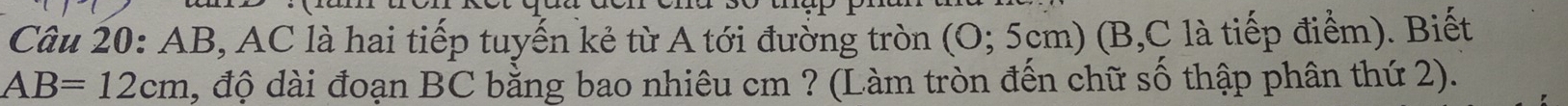 AB, AC là hai tiếp tuyến kẻ từ A tới đường tròn (O;5 cm) (B, C là tiếp điểm). Biết
AB=12cm , độ dài đoạn BC bằng bao nhiêu cm ? (Làm tròn đến chữ số thập phân thứ 2).