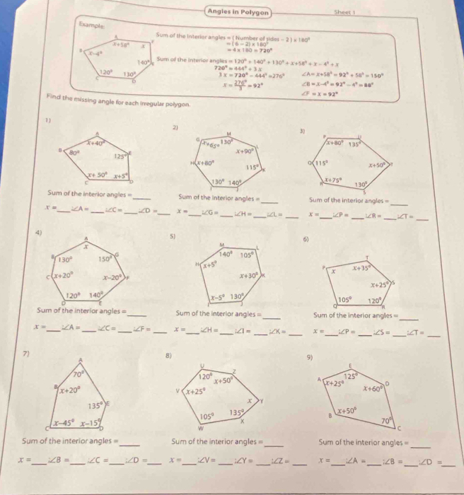 Angles in Polygon Sheet 1
Example
Sum of the Interior angles = ( Number of sides -2)* 180°
=(6-2)* 180°
=4* 180=720°
Sum of the interior angles =120°+140°+130°+x+58°+x-4°+x
720°=444°+3x
3x=720°-444°=276° ∠ A=x+58°=92°+58°=150°
x= 276°/3 =92° ∠ B=x-4°=92°-4°=88°
∠ F=x=92°
Find the missing angle for each Irregular polygon.
1)
2)
_
Sum of the interior angles= _Sum of the interior angles = _Sum of the interior ang! es=
_
x= _ ∠ A= _ ∠ C= _ ∠ D= _ x= _ ∠ G= _ ∠ H= _ ∠ L= _ x= _ ∠ P= _ ∠ R= _ ∠ T=
5)
6)
 
 
Sum of the interior angles =_ Sum of the interior angles = _Sum of the interior angles =
_
_
_
x= _ ∠ A= _ ∠ C= _ ∠ F= _ x= _ ∠ H= _ ∠ 1= _ ∠ K= _ x= _ i∠ P= _ ∠ S= ∠ T=
7
8)
_
Sum of the interior angles =_ Sum of the interior angles= _Sum of the interior angles =
_
_
x= _ ∠ B= _ ∠ C= _ ∠ D= _ x= _ ∠ V= _ ∠ Y= _ ∠ Z= _ x= _ ∠ A= _ :∠ B= ∠ D=