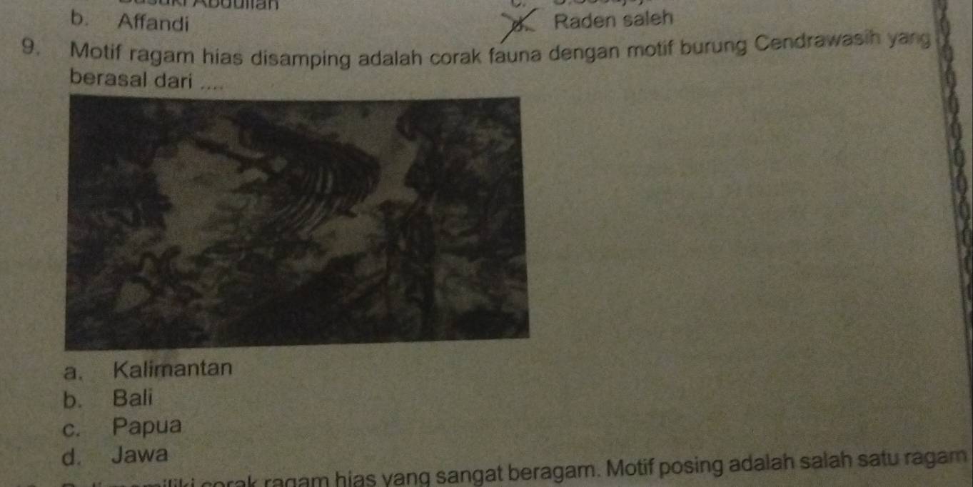 b. Affandi Raden saleh
B
9. Motif ragam hias disamping adalah corak fauna dengan motif burung Cendrawasih yang
berasal dari ....
a. Kalimantan
b. Bali
c. Papua
d. Jawa
corak ragam hias yang sangat beragam. Motif posing adalah salah satu ragam