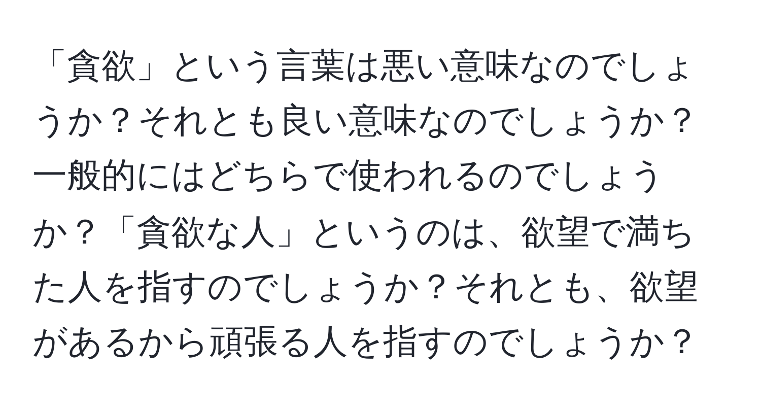 「貪欲」という言葉は悪い意味なのでしょうか？それとも良い意味なのでしょうか？一般的にはどちらで使われるのでしょうか？「貪欲な人」というのは、欲望で満ちた人を指すのでしょうか？それとも、欲望があるから頑張る人を指すのでしょうか？