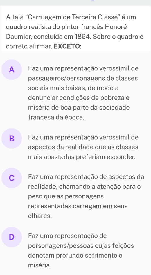 A tela “Carruagem de Terceira Classe” é um
quadro realista do pintor francês Honoré
Daumier, concluída em 1864. Sobre o quadro é
correto afirmar, EXCETO:
A Faz uma representação verossímil de
passageiros/personagens de classes
sociais mais baixas, de modo a
denunciar condições de pobreza e
miséria de boa parte da sociedade
francesa da época.
B Faz uma representação verossímil de
aspectos da realidade que as classes
mais abastadas preferiam esconder.
C Faz uma representação de aspectos da
realidade, chamando a atenção para o
peso que as personagens
representadas carregam em seus
olhares.
D Faz uma representação de
personagens/pessoas cujas feições
denotam profundo sofrimento e
miséria.