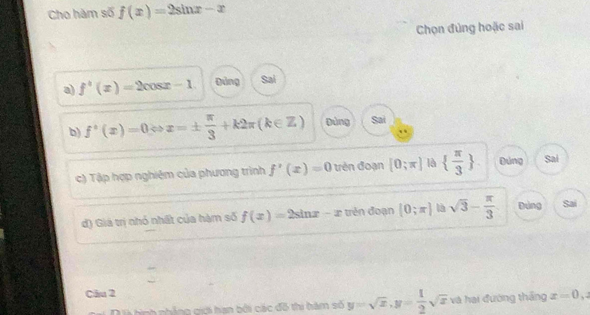 Cho hàm số f(x)=2sin x-x
Chọn đúng hoặc sai
a) f'(x)=2 cos2 - 1. gùng Sai
b) f'(x)=0 x=±  π /3 +k2π (k∈ Z) Đùng Sai
c) Tập hợp nghiệm của phương trình f'(x)=0 trên đoạn [0;π ] là   π /3  Đúng Sai
d) Giá trị nhỏ nhất của hàm số f(x)=2sin x # - ư trên đoạn (0;π ) 1à sqrt(3)- π /3  Đảng Sai
Cầu 2 x=0,2
D là tình nhẳng giới han bối các đô thi hàm số y=sqrt(x), y= 1/2 sqrt(x) và hai đướng thắng