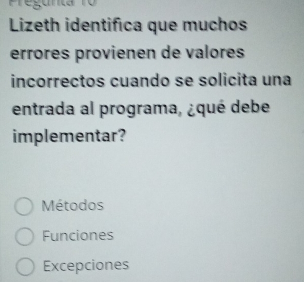 Pregunta 10
Lizeth identifica que muchos
errores provienen de valores
incorrectos cuando se solicita una
entrada al programa, ¿qué debe
implementar?
Métodos
Funciones
Excepciones