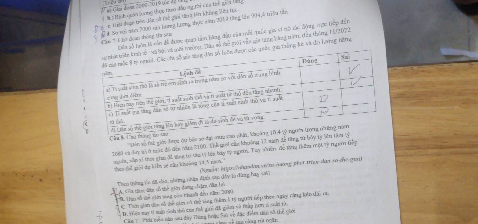 (Triệu tần)
a) Giai đoạn 2000 - 2019 tộc độ lali
b.) Bình quân lương thực theo đầu người của thế giới tang.
c. Giai đoạn trên dân số thế giới tăng lên không liên tục.
đ. So với năm 2000 sản lượng lương thực năm 2019 tăng lên 904, 4 triệu tấn
Dân số luôn là vấn đề được quan tâm hàng đầu của mỗi quốc gia vì nó tác động trực tiếp đến
Câu 7: Cho đoạn thông tin sau
ng. Dân số thế giới vẫn gia tăng hàng năm, đến tháng 11/2022
gia thống kê và đo lường hàng
“Dân số thế giới được dự báo sẽ đạt mứ
Câu 8. Ch
2080 và duy trì ở mức đó đến năm 2100. Thế giới cần khoảng 12 năm để tăng từ bảy t
người, xấp xỉ thời gian đề tăng từ sáu tỷ lên bảy tỷ người. Tuy nhiên, để tăng thêm một tỷ người tiếp
(Nguồn: https://nhandan.vn/xu-huong-phat-trien-dan-so-the-gioi)
theo thế giới dự kiến sẽ cần khoảng 14,5 năm.”
Theo thông tin đã cho, những nhận định sau đây là đúng hay sai?
A. Gia tăng dân số thế giới đang chậm dần lại.
B. Dân số thế giới tăng còn nhanh đến năm 2080.
C. Thời gian dân số thể giới có thể tăng thêm 1 tỷ người tiếp theo ngày càng kéo dài ra.
D. Hiện nay tỉ suất sinh thô của thế giới đã giảm và thấp hơn tỉ suất từ.
Câu 7 : Phát biểu nào sau đây Đúng hoặc Sai về đặc điểm dân số thế giới
ng yề sau càng rút ngắn