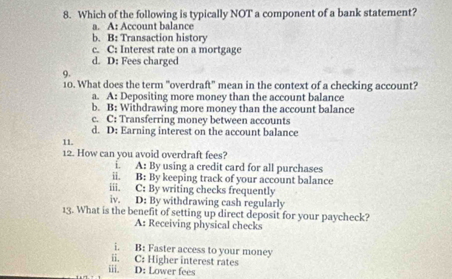 Which of the following is typically NOT a component of a bank statement?
a. A: Account balance
b. B: Transaction history
c. C: Interest rate on a mortgage
d. D: Fees charged
9.
10. What does the term "overdraft" mean in the context of a checking account?
a. A: Depositing more money than the account balance
b. B: Withdrawing more money than the account balance
c. C: Transferring money between accounts
d. D: Earning interest on the account balance
11.
12. How can you avoid overdraft fees?
i. A: By using a credit card for all purchases
ii. B: By keeping track of your account balance
iii. C: By writing checks frequently
iv. D: By withdrawing cash regularly
13. What is the benefit of setting up direct deposit for your paycheck?
A: Receiving physical checks
i. B: Faster access to your money
ii. C: Higher interest rates
iii. D: Lower fees