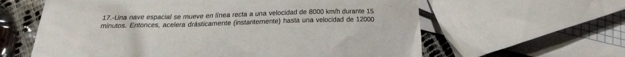 17.-Una nave espacial se mueve en línea recta a una velocidad de 8000 km/h durante 15
minutos. Entonces, acelera drásticamente (instantemente) hasta una velocidad de 12000