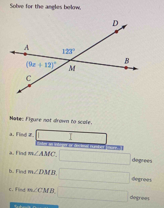 Solve for the angles below.
Note: Figure not drawn to scale.
a. Find x. □
Enter an integer or decimal number [more..
a. Find m∠ AMC. □ degree s
b. Find m∠ DMB. □ degrees
c. Find m∠ CMB. □ degrees
= 1 ner