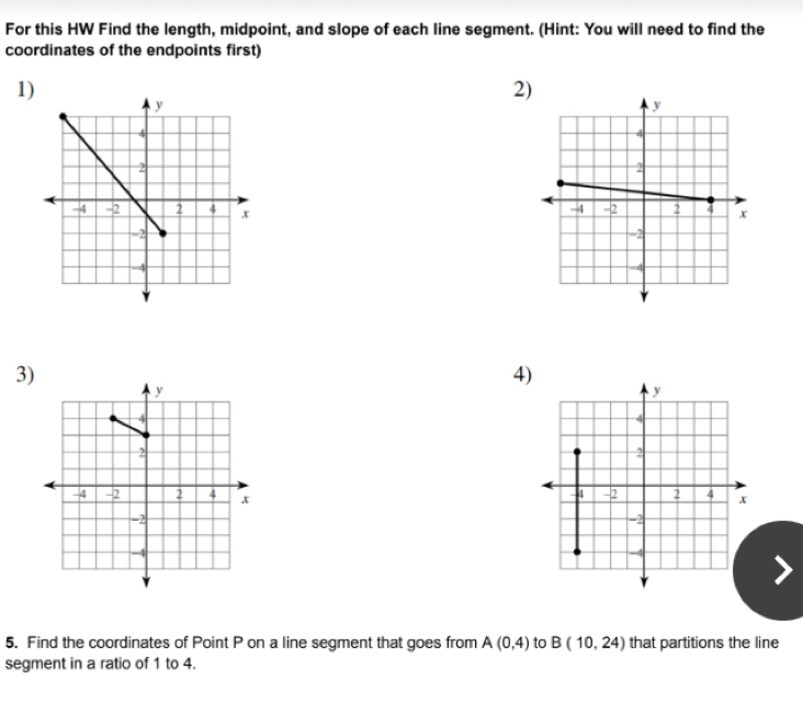 For this HW Find the length, midpoint, and slope of each line segment. (Hint: You will need to find the 
coordinates of the endpoints first) 
1) 
2) 
3) 
4) 
5. Find the coordinates of Point P on a line segment that goes from A(0,4) to B(10,24) that partitions the line 
segment in a ratio of 1 to 4.