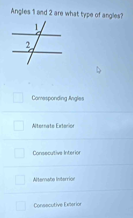 Angles 1 and 2 are what type of angles?
Corresponding Angles
Alternate Exterior
Consecutive Interior
Alternate Interrior
Consecutive Exterior