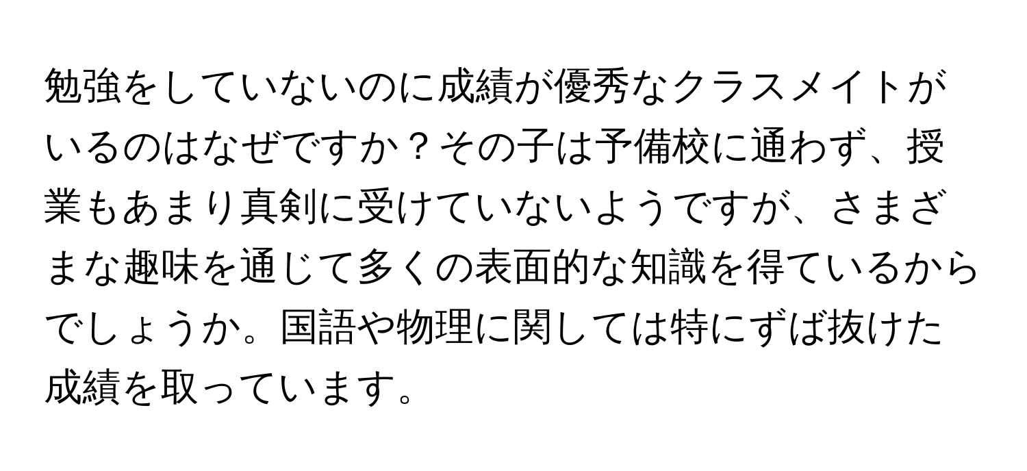 勉強をしていないのに成績が優秀なクラスメイトがいるのはなぜですか？その子は予備校に通わず、授業もあまり真剣に受けていないようですが、さまざまな趣味を通じて多くの表面的な知識を得ているからでしょうか。国語や物理に関しては特にずば抜けた成績を取っています。