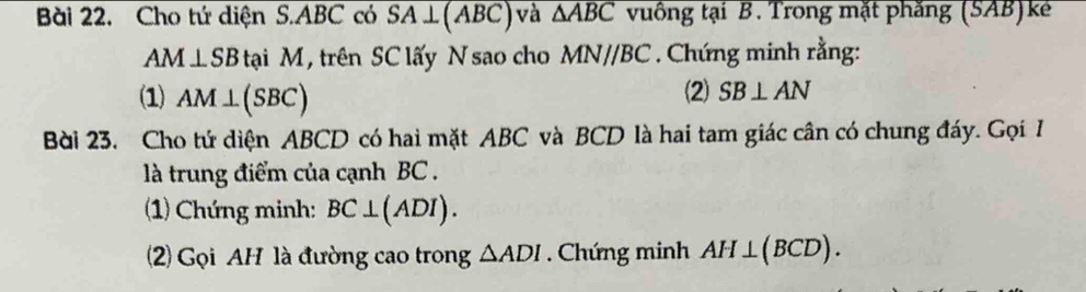 Bài 22, Cho tứ diện S. ABC có overline SA⊥ (ABC) và △ ABC vuồng tại B. Trong mặt phăng (SAB)k
AM⊥ SB tại M, trên SC lấy N sao cho MN//BC. Chứng minh rằng: 
(1) AM⊥ (SBC) (2) SB⊥ AN
Bài 23. Cho tứ diện ABCD có hai mặt ABC và BCD là hai tam giác cân có chung đáy. Gọi I 
là trung điểm của cạnh BC. 
(1) Chứng minh: BC⊥ (ADI). 
2) Gọi AH là đường cao trong △ ADI Chứng minh AH⊥ (BCD).