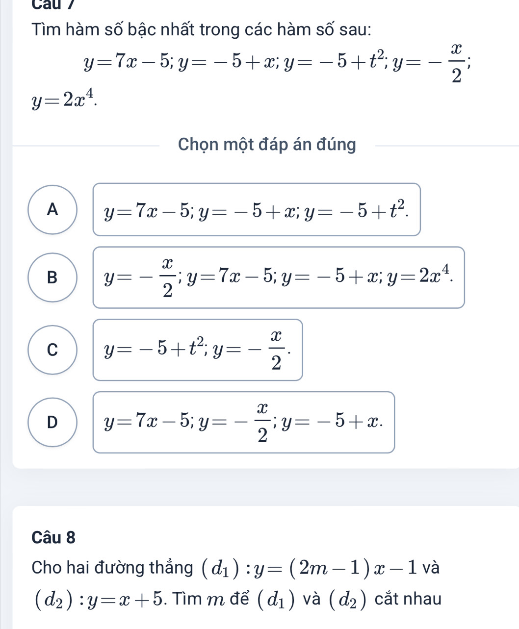 Cau 
Tìm hàm số bậc nhất trong các hàm số sau:
y=7x-5; y=-5+x; y=-5+t^2; y=- x/2 ;
y=2x^4. 
Chọn một đáp án đúng
A y=7x-5; y=-5+x; y=-5+t^2.
B y=- x/2 ; y=7x-5; y=-5+x; y=2x^4.
C y=-5+t^2; y=- x/2 .
D y=7x-5; y=- x/2 ; y=-5+x. 
Câu 8
Cho hai đường thẳng (d_1):y=(2m-1)x-1 và
(d_2):y=x+5. Tìm m để (d_1) và (d_2) cắt nhau