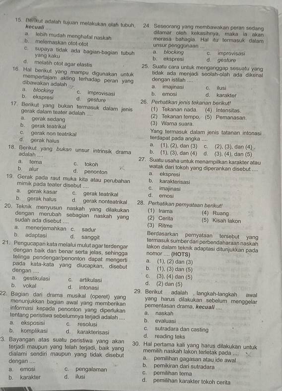 Benkut adaiah tujuan melakukan olah tubuh. 24. Seseorang yang membawakan peran sedang
kecuali
dilamar oleh kekasihnya, maka ia akan
a. lebih mudah menghafal naskah merasa bahagia. Hal itu termasuk dalam
b. melemaskan otot-otot unsur penggunaan ...
c. supaya tidak ada bagian-bagian tubuh a. blocking c. improvisasi
yang kaku b ekspresi d. gesture
d. melatih otot agar elastis 25. Suatu cara untuk menganggap sesuatu yang
16. Hal berikut yang mampu digunakan untuk tidak ada menjadi seolah-olah ada dikenal
mempertajam akting terhadap peran yan dengan istilah       
dibawakan adalah a. imajinasi c. ilusi
a blocking c. improvisasi b. emosi d. karakter
b. ekspresi d. gesture 26. Perhatikan jenis tekanan berikut!
17. Berikut yang bukan termasuk dalam jenis (1) Tekanan nada. (4) Intensitas.
gerak dalam teater adalah .. (2) Tekanan tempo. (5) Pemanasan.
a gerak sedang (3) Wama suara.
b. gerak teatrikal Yang termasuk dalam jenis tatanan intonasi
c. gerak non teatrikal terdapat pada angka ....
d. gerak halus a. (1), (2), dan (3) c. (2), (3), dan (4)
18. Berikut yang bukan unsur intrinsik drama b. (1), (3), dan (4) d. (3), (4), dan (5)
adalah ....
27. Suatu usaha untuk menampilkan karakter atau
a. tema c. tokoh watak dari tokoh yang diperankan disebut ....
b alur d. penonton a. ekspresi
19. Gerak pada raut muka kita atau perubahan b. karakterisasi
mimik pada teater disebut .... c. imajinasi
a gerak kasar c. gerak teatrikal d emosi
b. gerak halus d. gerak nonteatrikal 28. Perhatikan pernyataan berikut!
20. Teknik menyusun naskah yang dilakukan (1) Irama (4) Ruang
dengan merubah sebagian naskah yang (2) Cerita (5) Kisah lakon
sudah ada disebut .... (3) Ritme
a. menerjemahkan c. sadur Berdasarkan pernyataan tersebut yang
b. adaptasi d. sanggit termasuk sumber dari perbendaharaan naskah
21. Pengucapan kata melalui mulut agar terdengar nomor .... (HOTS) lakon dalam teknik adaptasi ditunjukkan pada
dengan baik dan benar serta jelas, sehingga
telinga pendengar/penonton dapat mengerti a. (1), (2) dan (3)
pada kata-kata yang diucapkan, disebut b. (1), (3) dan (5)
dengan .... c. (3), (4) dan (5)
a. gestikulasi c. artikulasi d. (2) dan (5)
b. vokal d. intonasi 29. Berikut adalah , langkah-langkah awal
22. Bagian dari drama musikal (operet) yang yang harus dilakukan sebelum menggela
menunjukkan bagian awal yang memberikan pementasan drama, kecuali ....
informasi kepada penonton yang diperlukan a. naskah
tentang peristiwa sebelumnya terjadi adalah .... b. evaluasi
a eksposisi c. resolusi c. sutradara dan casting
b. komplikasi d. karakterisasi d. reading teks
3. Bayangan atas suatu peristiwa yang akan 30. Hal pertama kali yang harus dilakukan untuk
terjadi maupun yang telah terjadi, baik yang memilih naskah lakon terletak pada ....
dialami sendiri maupun yang tidak disebut a. pemilihan gagasan atau ide awal
dengan .... b. pemikiran dari sutradara
a. emosi c. pengalaman c. pemilihan tema
b. karakter d. ilusi d. pemilihan karakter tokoh cerita