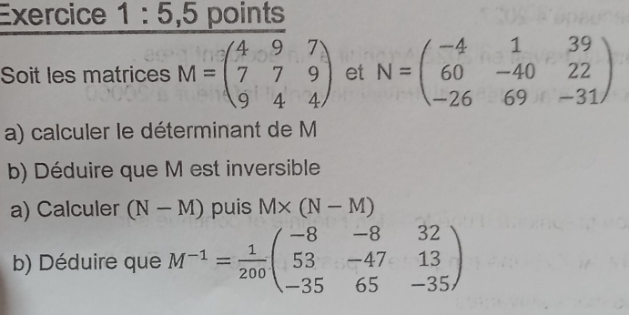 Exercice 1:5,5 points 
Soit les matrices M=beginpmatrix 4&9&7 7&7&9 9&4&4endpmatrix et N=beginpmatrix -4&1&39 60&-40&22 -26&69&-31endpmatrix
a) calculer le déterminant de M
b) Déduire que M est inversible 
a) Calculer (N-M) puis M* (N-M)
b) Déduire que M^(-1)= 1/200 beginpmatrix -8&-8&32 53&-47&13 -35&65&-35endpmatrix