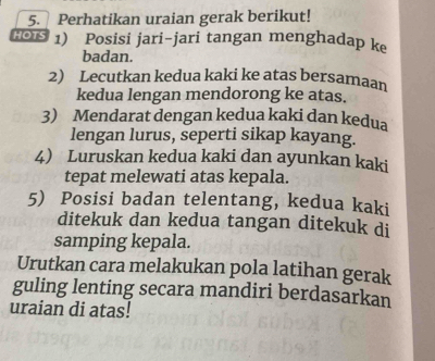 Perhatikan uraian gerak berikut! 
HOTS 1) Posisi jari-jari tangan menghadap k 
badan. 
2) Lecutkan kedua kaki ke atas bersamaan 
kedua lengan mendorong ke atas. 
3) Mendarat dengan kedua kaki dan kedua 
lengan lurus, seperti sikap kayang. 
4 Luruskan kedua kaki dan ayunkan kaki 
tepat melewati atas kepala. 
5) Posisi badan telentang, kedua kaki 
ditekuk dan kedua tangan ditekuk di 
samping kepala. 
Urutkan cara melakukan pola latihan gerak 
guling lenting secara mandiri berdasarkan 
uraian di atas!