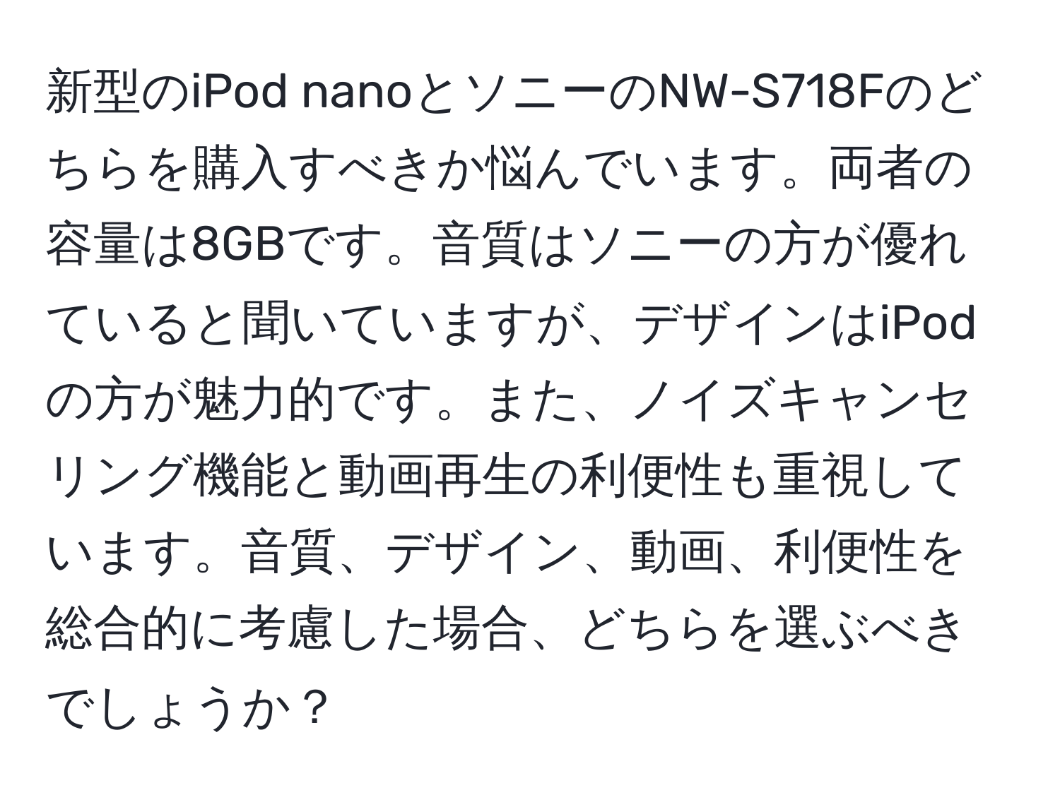 新型のiPod nanoとソニーのNW-S718Fのどちらを購入すべきか悩んでいます。両者の容量は8GBです。音質はソニーの方が優れていると聞いていますが、デザインはiPodの方が魅力的です。また、ノイズキャンセリング機能と動画再生の利便性も重視しています。音質、デザイン、動画、利便性を総合的に考慮した場合、どちらを選ぶべきでしょうか？