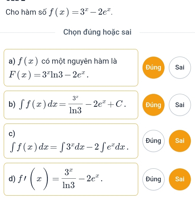 Cho hàm số f(x)=3^x-2e^x. 
Chọn đúng hoặc sai
a) f(x) có một nguyên hàm là
Đúng Sai
F(x)=3^xln 3-2e^x.
b) ∈t f(x)dx= 3^x/ln 3 -2e^x+C. Đúng Sai
c)
Đúng Sai
∈t f(x)dx=∈t 3^xdx-2∈t e^xdx.
d) f'(x)= 3^x/ln 3 -2e^x. Đúng Sai