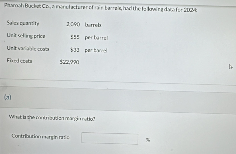 Pharoah Bucket Co., a manufacturer of rain barrels, had the following data for 2024: 
Sales quantity 2,090 barrels 
Unit selling price $55 per barrel 
Unit variable costs $33 per barrel 
Fixed costs $22,990
(a) 
What is the contribution margin ratio? 
Contribution margin ratio %