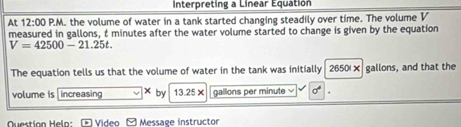 Interpreting a Linear Equation 
At 12:00 P.M. the volume of water in a tank started changing steadily over time. The volume V
measured in gallons, t minutes after the water volume started to change is given by the equation
V=42500-21.25t. 
The equation tells us that the volume of water in the tank was initially 2650(× gallons, and that the 
volume is increasing × by 13.25× gallons per minute sigma^6. 
Question Helo: Video Message instructor