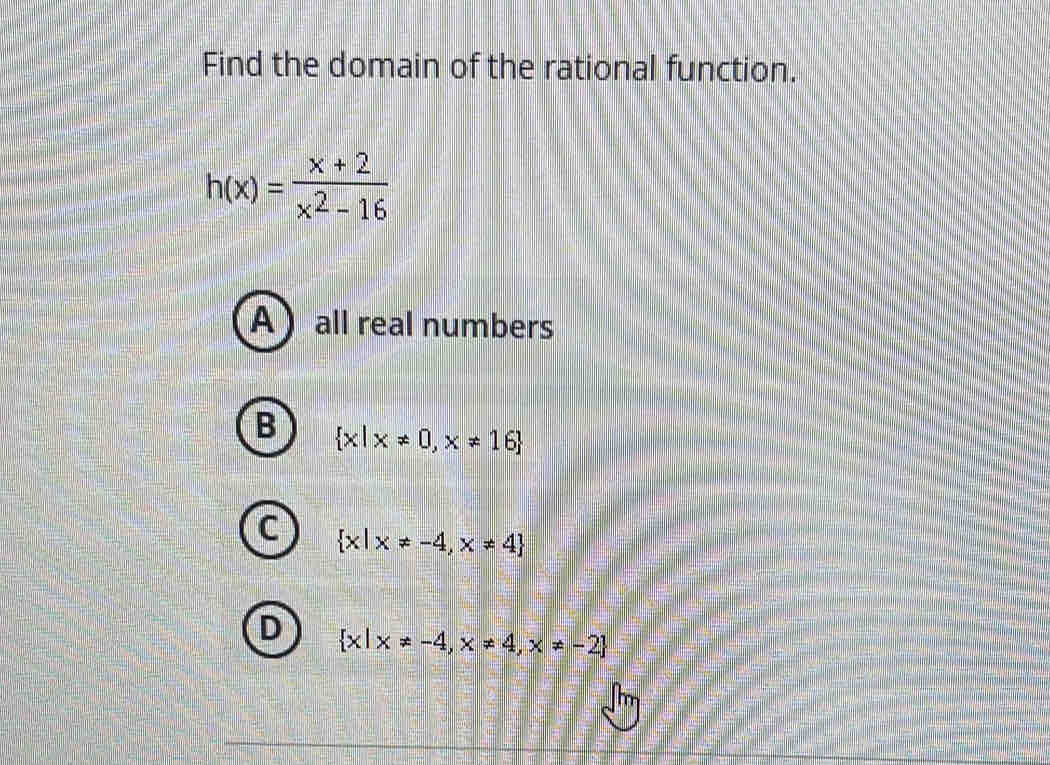 Find the domain of the rational function.
h(x)= (x+2)/x^2-16 
A  all real numbers
B  x|x!= 0,x!= 16
C  x|x!= -4,x!= 4
D  x|x!= -4,x!= 4,x!= -2