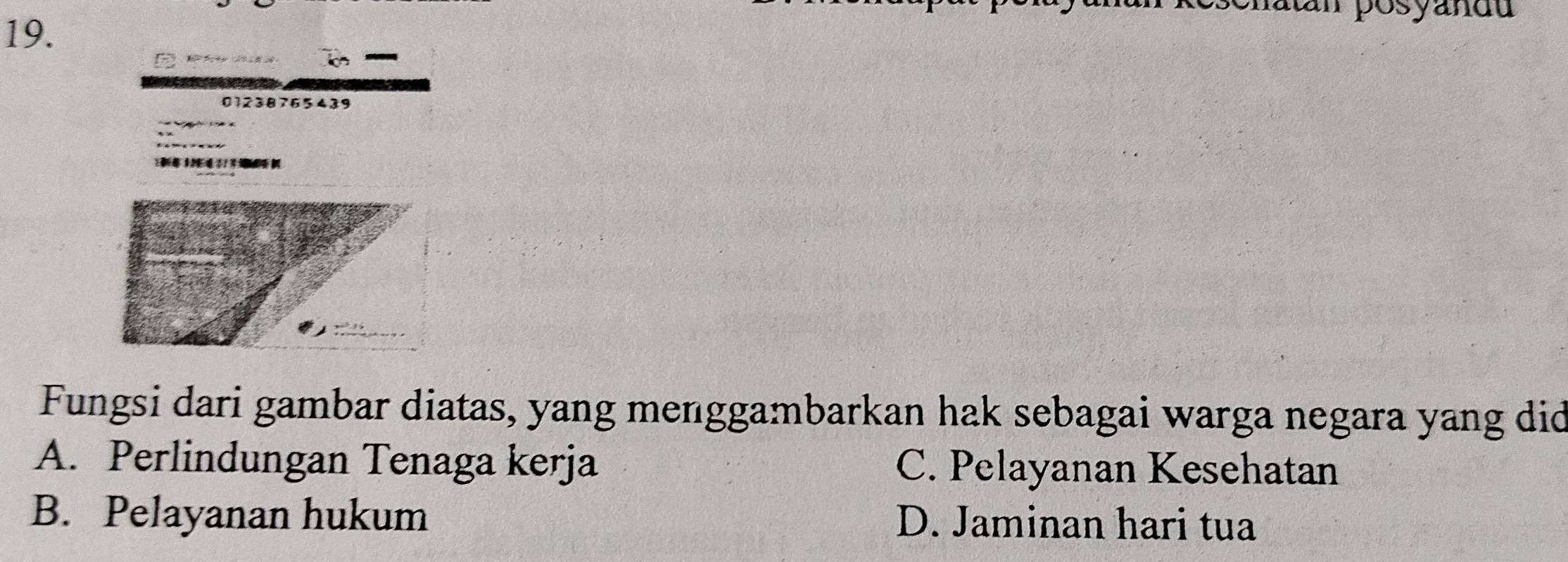 posyandu
01238765439

Fungsi dari gambar diatas, yang menggambarkan hak sebagai warga negara yang did
A. Perlindungan Tenaga kerja C. Pelayanan Kesehatan
B. Pelayanan hukum D. Jaminan hari tua