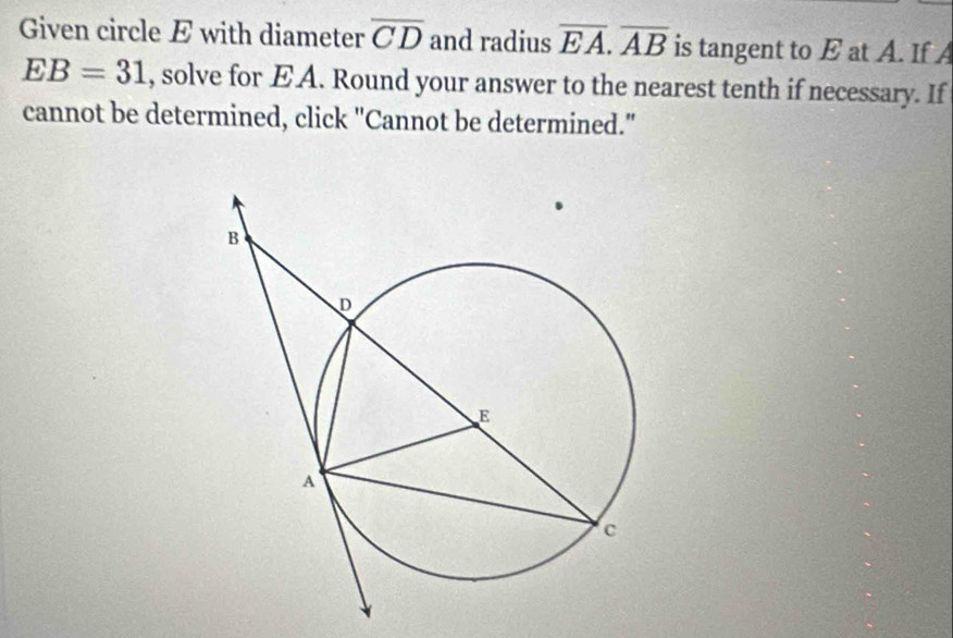 Given circle E with diameter overline CD and radius overline EA. overline AB is tangent to E at A. If A
EB=31 , solve for EA. Round your answer to the nearest tenth if necessary. If 
cannot be determined, click "Cannot be determined."