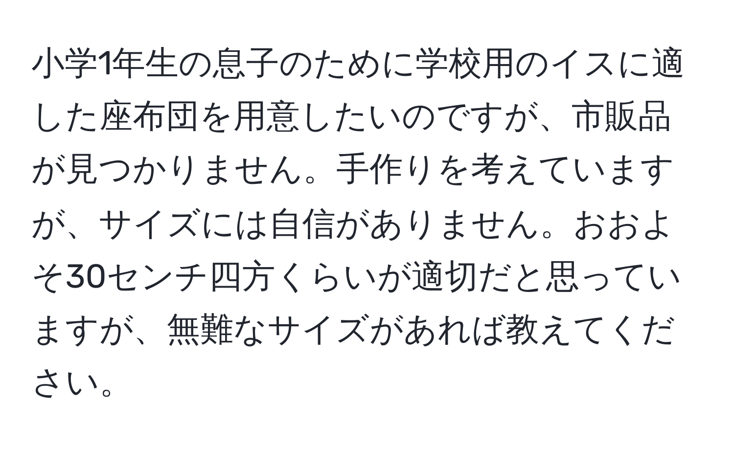 小学1年生の息子のために学校用のイスに適した座布団を用意したいのですが、市販品が見つかりません。手作りを考えていますが、サイズには自信がありません。おおよそ30センチ四方くらいが適切だと思っていますが、無難なサイズがあれば教えてください。