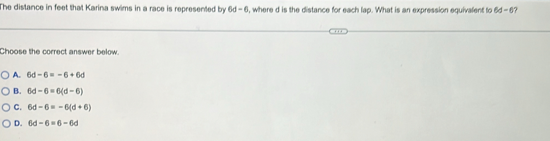 The distance in feet that Karina swims in a race is represented by 6d-6 , where d is the distance for each lap. What is an expression equivalent to 6d-6
Choose the correct answer below.
A. 6d-6=-6+6d
B. 6d-6=6(d-6)
C. 6d-6=-6(d+6)
D. 6d-6=6-6d