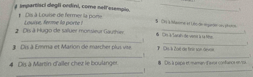 Impartisci degli ordini, come nell’esempio. 
_ 

1 Dis à Louise de fermer la porte. 
Louise, ferme la porte !
5 Dis à Maxime et Léo de regarder ces photos
2 Dis à Hugo de saluer monsieur Gauthier. 6 Dis à Sarah de venir à ta fête. 
_1 
_ 
3 Dis à Emma et Marion de marcher plus vite. 7 Dis à Zoé de finir son devoir 
_1 
_ 

4 Dis à Martin d'aller chez le boulanger. 8 Dis à papa et maman d'avoir confiance en toi 
_ 
_